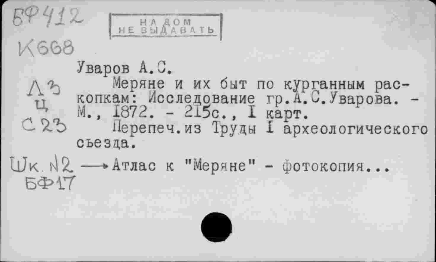 ﻿К 66ô
НА ДОМ НЕ ВЫДАВАТЬ
Уваров A.G.
д-д Меряне и их быт по курганным рас-
Л копкам: Исследование гр.А.С.Уварова. -
М., 1872. - 215с., I карт.
- ZО Перепеч.из 1руцы I археологического съезда.
гк. viZ—* Атлас к "Меряне" - фотокопия...